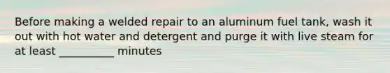 Before making a welded repair to an aluminum fuel tank, wash it out with hot water and detergent and purge it with live steam for at least __________ minutes