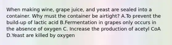 When making wine, grape juice, and yeast are sealed into a container. Why must the container be airtight? A.To prevent the build-up of lactic acid B.Fermentation in grapes only occurs in the absence of oxygen C. Increase the production of acetyl CoA D.Yeast are killed by oxygen