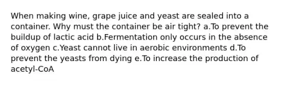 When making wine, grape juice and yeast are sealed into a container. Why must the container be air tight? a.To prevent the buildup of lactic acid b.Fermentation only occurs in the absence of oxygen c.Yeast cannot live in aerobic environments d.To prevent the yeasts from dying e.To increase the production of acetyl-CoA