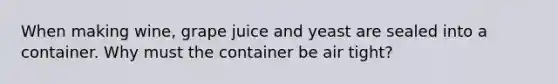 When making wine, grape juice and yeast are sealed into a container. Why must the container be air tight?