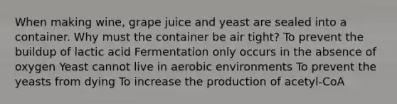 When making wine, grape juice and yeast are sealed into a container. Why must the container be air tight? To prevent the buildup of lactic acid Fermentation only occurs in the absence of oxygen Yeast cannot live in aerobic environments To prevent the yeasts from dying To increase the production of acetyl-CoA