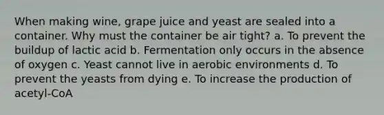 When making wine, grape juice and yeast are sealed into a container. Why must the container be air tight? a. To prevent the buildup of lactic acid b. Fermentation only occurs in the absence of oxygen c. Yeast cannot live in aerobic environments d. To prevent the yeasts from dying e. To increase the production of acetyl-CoA