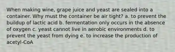 When making wine, grape juice and yeast are sealed into a container. Why must the container be air tight? a. to prevent the buildup of lactic acid b. fermentation only occurs in the absence of oxygen c. yeast cannot live in aerobic environments d. to prevent the yeast from dying e. to increase the production of acetyl-CoA