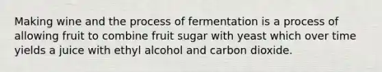 Making wine and the process of fermentation is a process of allowing fruit to combine fruit sugar with yeast which over time yields a juice with ethyl alcohol and carbon dioxide.