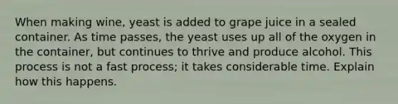 When making wine, yeast is added to grape juice in a sealed container. As time passes, the yeast uses up all of the oxygen in the container, but continues to thrive and produce alcohol. This process is not a fast process; it takes considerable time. Explain how this happens.