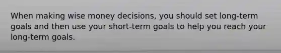 When making wise money decisions, you should set long-term goals and then use your short-term goals to help you reach your long-term goals.