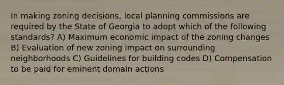 In making zoning decisions, local planning commissions are required by the State of Georgia to adopt which of the following standards? A) Maximum economic impact of the zoning changes B) Evaluation of new zoning impact on surrounding neighborhoods C) Guidelines for building codes D) Compensation to be paid for eminent domain actions