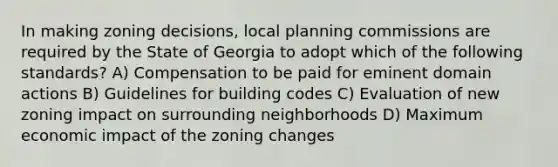 In making zoning decisions, local planning commissions are required by the State of Georgia to adopt which of the following standards? A) Compensation to be paid for eminent domain actions B) Guidelines for building codes C) Evaluation of new zoning impact on surrounding neighborhoods D) Maximum economic impact of the zoning changes