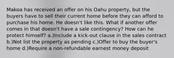 Makoa has received an offer on his Oahu property, but the buyers have to sell their current home before they can afford to purchase his home. He doesn't like this. What if another offer comes in that doesn't have a sale contingency? How can he protect himself? a.)Include a kick-out clause in the sales contract b.)Not list the property as pending c.)Offer to buy the buyer's home d.)Require a non-refundable earnest money deposit