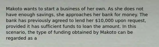 Makoto wants to start a business of her own. As she does not have enough savings, she approaches her bank for money. The bank has previously agreed to lend her 10,000 upon request, provided it has sufficient funds to loan the amount. In this scenario, the type of funding obtained by Makoto can be regarded as a