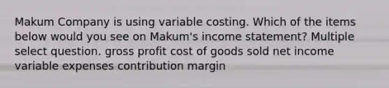 Makum Company is using variable costing. Which of the items below would you see on Makum's income statement? Multiple select question. gross profit cost of goods sold net income variable expenses contribution margin