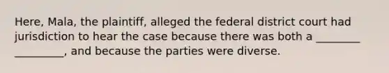 Here, Mala, the plaintiff, alleged the federal district court had jurisdiction to hear the case because there was both a ________ _________, and because the parties were diverse.