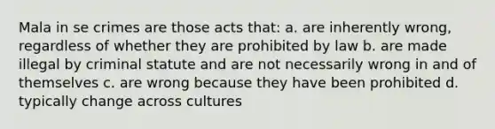 Mala in se crimes are those acts that: a. are inherently wrong, regardless of whether they are prohibited by law b. are made illegal by criminal statute and are not necessarily wrong in and of themselves c. are wrong because they have been prohibited d. typically change across cultures