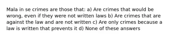 Mala in se crimes are those that: a) Are crimes that would be wrong, even if they were not written laws b) Are crimes that are against the law and are not written c) Are only crimes because a law is written that prevents it d) None of these answers