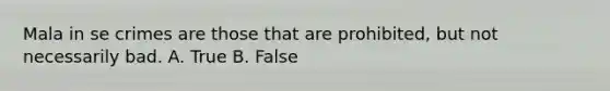 Mala in se crimes are those that are prohibited, but not necessarily bad. A. True B. False