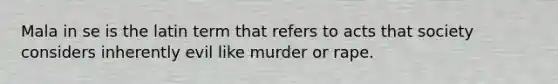 Mala in se is the latin term that refers to acts that society considers inherently evil like murder or rape.