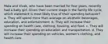 Mala and Vivek, who have been married for four years, recently had a baby girl. Given their current stage in the family life cycle, which statement is most likely true of their spending behavior? a. They will spend more than average on alcoholic beverages, education, and entertainment. b. They will increase their spending on health care, clothing, housing, and food. c. They will increase their spending on education and transportation. d. They will increase their spending on vehicles, women's clothing, and health care.