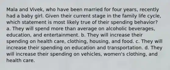 Mala and Vivek, who have been married for four years, recently had a baby girl. Given their current stage in the family life cycle, which statement is most likely true of their spending behavior? a. They will spend more than average on alcoholic beverages, education, and entertainment. b. They will increase their spending on health care, clothing, housing, and food. c. They will increase their spending on education and transportation. d. They will increase their spending on vehicles, women's clothing, and health care.