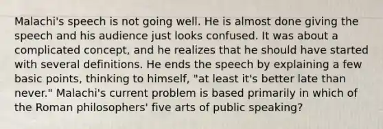 Malachi's speech is not going well. He is almost done giving the speech and his audience just looks confused. It was about a complicated concept, and he realizes that he should have started with several definitions. He ends the speech by explaining a few basic points, thinking to himself, "at least it's better late than never." Malachi's current problem is based primarily in which of the Roman philosophers' five arts of public speaking?