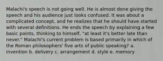 Malachi's speech is not going well. He is almost done giving the speech and his audience just looks confused. It was about a complicated concept, and he realizes that he should have started with several definitions. He ends the speech by explaining a few basic points, thinking to himself, "at least it's better late than never." Malachi's current problem is based primarily in which of the Roman philosophers' five arts of public speaking? a. invention b. delivery c. arrangement d. style e. memory