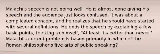 Malachi's speech is not going well. He is almost done giving his speech and the audience just looks confused. It was about a complicated concept, and he realizes that he should have started with several definitions. He ends the speech by explaining a few basic points, thinking to himself, "At least it's better than never." Malachi's current problem is based primarily in which of the Roman philosopher's five arts of public speaking?