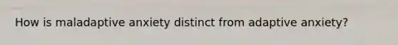 How is maladaptive anxiety distinct from adaptive anxiety?