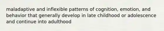 maladaptive and inflexible patterns of cognition, emotion, and behavior that generally develop in late childhood or adolescence and continue into adulthood