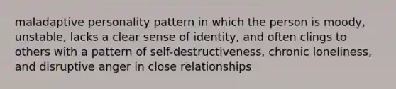 maladaptive personality pattern in which the person is moody, unstable, lacks a clear sense of identity, and often clings to others with a pattern of self-destructiveness, chronic loneliness, and disruptive anger in close relationships