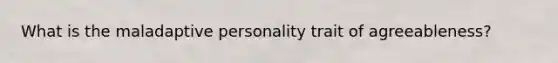 What is the maladaptive personality trait of agreeableness?