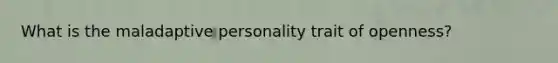 What is the maladaptive personality trait of openness?