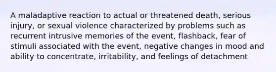 A maladaptive reaction to actual or threatened death, serious injury, or sexual violence characterized by problems such as recurrent intrusive memories of the event, flashback, fear of stimuli associated with the event, negative changes in mood and ability to concentrate, irritability, and feelings of detachment