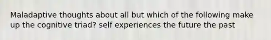 Maladaptive thoughts about all but which of the following make up the cognitive triad? self experiences the future the past