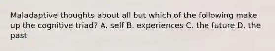 Maladaptive thoughts about all but which of the following make up the cognitive triad? A. self B. experiences C. the future D. the past