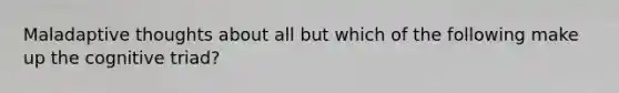 Maladaptive thoughts about all but which of the following make up the cognitive triad?