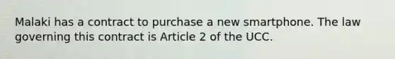 Malaki has a contract to purchase a new smartphone. The law governing this contract is Article 2 of the UCC.