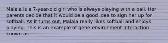 Malala is a 7-year-old girl who is always playing with a ball. Her parents decide that it would be a good idea to sign her up for softball. As it turns out, Malala really likes softball and enjoys playing. This is an example of gene-environment interaction known as