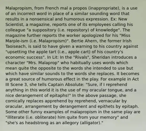 Malapropism, from French mal a propos (inappropriate), is a use of an incorrect word in place of a similar sounding word that results in a nonsensical and humorous expression. Ex: New Scientist, a magazine, reports one of its employees calling his colleague "a suppository (i.e. repository) of knowledge". The magazine further reports the worker apologized for his "Miss Marple-ism (i.e. Malapropism)". Bertie Ahern, the former Irish Taoiseach, is said to have given a warning to his country against "upsetting the apple tart (i.e., apple cart) of his country's economic success". In Lit: In the "Rivals", Sheridan introduces a character "Mrs. Malaprop" who habitually uses words which mean quite the opposite to the words she intended to use but which have similar sounds to the words she replaces. It becomes a great source of humorous effect in the play. For example in Act III Scene 3, she tells Captain Absolute: "Sure, if I reprehend anything in this world it is the use of my oracular tongue, and a nice derangement of epitaphs!" In the above passage, she comically replaces apprehend by reprehend, vernacular by oracular, arrangement by derangement and epithets by epitaph. Some other funny examples of malapropism in the same play are "illiterate (i.e. obliterate) him quite from your memory" and "she's as headstrong as an allegory (alligator)."