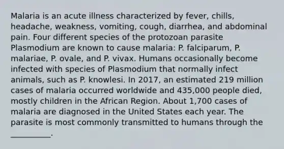 Malaria is an acute illness characterized by fever, chills, headache, weakness, vomiting, cough, diarrhea, and abdominal pain. Four different species of the protozoan parasite Plasmodium are known to cause malaria: P. falciparum, P. malariae, P. ovale, and P. vivax. Humans occasionally become infected with species of Plasmodium that normally infect animals, such as P. knowlesi. In 2017, an estimated 219 million cases of malaria occurred worldwide and 435,000 people died, mostly children in the African Region. About 1,700 cases of malaria are diagnosed in the United States each year. The parasite is most commonly transmitted to humans through the __________.