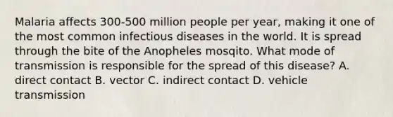 Malaria affects 300-500 million people per year, making it one of the most common infectious diseases in the world. It is spread through the bite of the Anopheles mosqito. What mode of transmission is responsible for the spread of this disease? A. direct contact B. vector C. indirect contact D. vehicle transmission