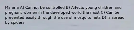 Malaria A) Cannot be controlled B) Affects young children and pregnant women in the developed world the most C) Can be prevented easily through the use of mosquito nets D) Is spread by spiders