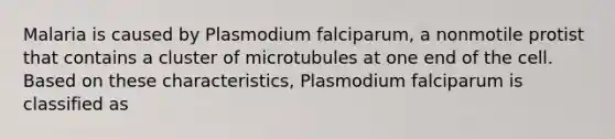 Malaria is caused by Plasmodium falciparum, a nonmotile protist that contains a cluster of microtubules at one end of the cell. Based on these characteristics, Plasmodium falciparum is classified as