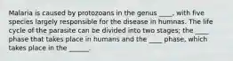 Malaria is caused by protozoans in the genus ____, with five species largely responsible for the disease in humnas. The life cycle of the parasite can be divided into two stages; the ____ phase that takes place in humans and the ____ phase, which takes place in the ______.