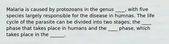 Malaria is caused by protozoans in the genus ____, with five species largely responsible for the disease in humnas. The life cycle of the parasite can be divided into two stages; the ____ phase that takes place in humans and the ____ phase, which takes place in the ______.