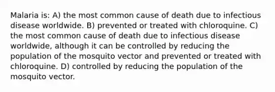 Malaria is: A) the most common cause of death due to infectious disease worldwide. B) prevented or treated with chloroquine. C) the most common cause of death due to infectious disease worldwide, although it can be controlled by reducing the population of the mosquito vector and prevented or treated with chloroquine. D) controlled by reducing the population of the mosquito vector.