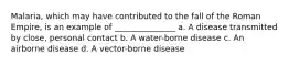 Malaria, which may have contributed to the fall of the Roman Empire, is an example of _______________ a. A disease transmitted by close, personal contact b. A water-borne disease c. An airborne disease d. A vector-borne disease