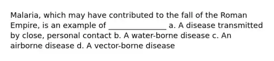 Malaria, which may have contributed to the fall of the Roman Empire, is an example of _______________ a. A disease transmitted by close, personal contact b. A water-borne disease c. An airborne disease d. A vector-borne disease