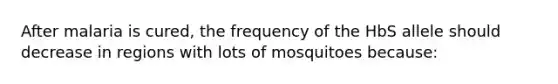 After malaria is cured, the frequency of the HbS allele should decrease in regions with lots of mosquitoes because: