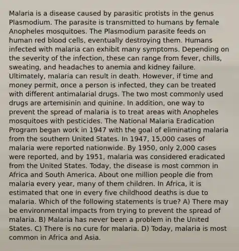 Malaria is a disease caused by parasitic protists in the genus Plasmodium. The parasite is transmitted to humans by female Anopheles mosquitoes. The Plasmodium parasite feeds on human red blood cells, eventually destroying them. Humans infected with malaria can exhibit many symptoms. Depending on the severity of the infection, these can range from fever, chills, sweating, and headaches to anemia and kidney failure. Ultimately, malaria can result in death. However, if time and money permit, once a person is infected, they can be treated with different antimalarial drugs. The two most commonly used drugs are artemisinin and quinine. In addition, one way to prevent the spread of malaria is to treat areas with Anopheles mosquitoes with pesticides. The National Malaria Eradication Program began work in 1947 with the goal of eliminating malaria from the southern United States. In 1947, 15,000 cases of malaria were reported nationwide. By 1950, only 2,000 cases were reported, and by 1951, malaria was considered eradicated from the United States. Today, the disease is most common in Africa and South America. About one million people die from malaria every year, many of them children. In Africa, it is estimated that one in every five childhood deaths is due to malaria. Which of the following statements is true? A) There may be environmental impacts from trying to prevent the spread of malaria. B) Malaria has never been a problem in the United States. C) There is no cure for malaria. D) Today, malaria is most common in Africa and Asia.