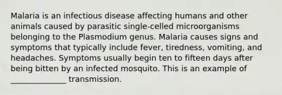 Malaria is an infectious disease affecting humans and other animals caused by parasitic single-celled microorganisms belonging to the Plasmodium genus. Malaria causes signs and symptoms that typically include fever, tiredness, vomiting, and headaches. Symptoms usually begin ten to fifteen days after being bitten by an infected mosquito. This is an example of ______________ transmission.