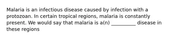 Malaria is an infectious disease caused by infection with a protozoan. In certain tropical regions, malaria is constantly present. We would say that malaria is a(n) __________ disease in these regions